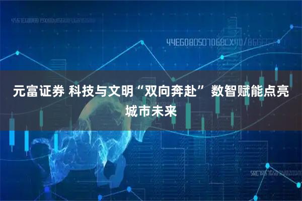 元富证券 科技与文明“双向奔赴” 数智赋能点亮城市未来