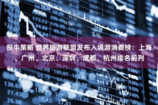 投牛策略 世界旅游联盟发布入境游消费榜：上海、广州、北京、深圳、成都、杭州排名前列