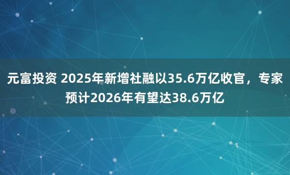 元富投资 2025年新增社融以35.6万亿收官，专家预计2026年有望达38.6万亿