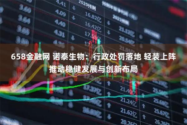 658金融网 诺泰生物：行政处罚落地 轻装上阵推动稳健发展与创新布局