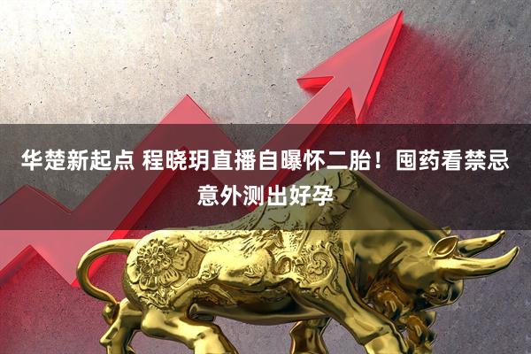 华楚新起点 程晓玥直播自曝怀二胎！囤药看禁忌意外测出好孕