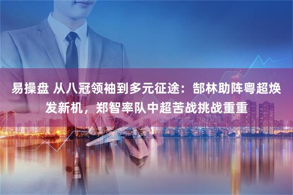 易操盘 从八冠领袖到多元征途：郜林助阵粤超焕发新机，郑智率队中超苦战挑战重重