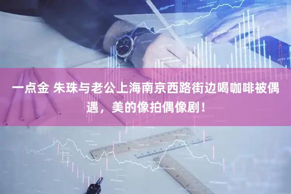 一点金 朱珠与老公上海南京西路街边喝咖啡被偶遇，美的像拍偶像剧！