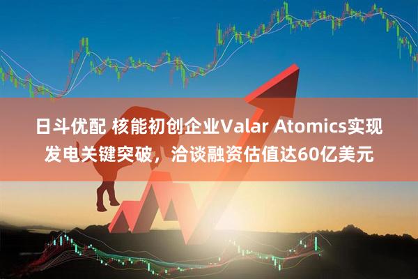 日斗优配 核能初创企业Valar Atomics实现发电关键突破,洽谈融资估值达60亿美元
