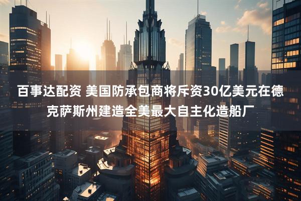 百事达配资 美国防承包商将斥资30亿美元在德克萨斯州建造全美最大自主化造船厂